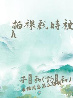 拍裸戏时被c了h