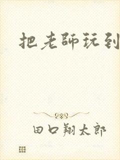 把老师玩到怀孕