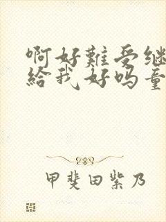 啊好难受继续再给我好吗童声版