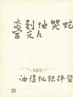 脔到他哭蛇双根宫交h