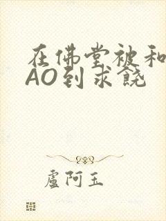 在佛堂被和尚CAO到求饶