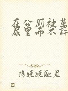 在公厕被万人C尿里面不许漏出来