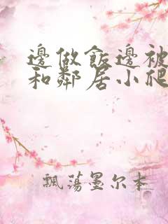 边做饭边被躁我和邻居小爬爬视频