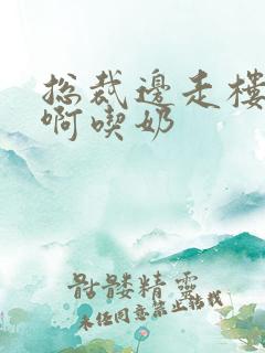 总裁边走楼梯嗯啊吃奶