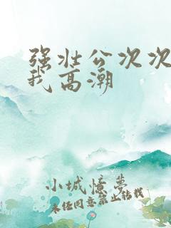 强壮公次次弄得我高潮