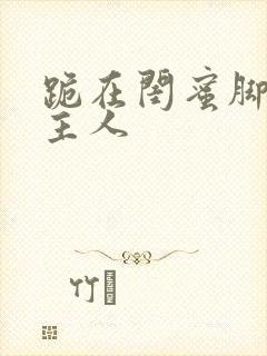 跪在闺蜜脚下叫主人