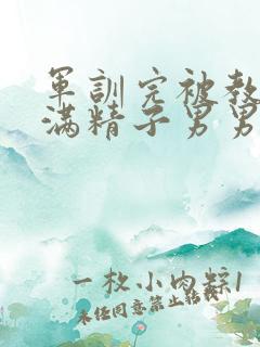 军训完被教官灌满精子男男