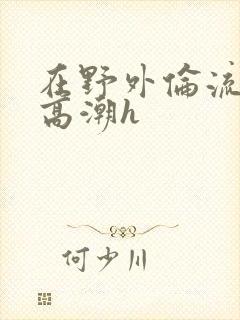 在野外伦流澡到高潮h