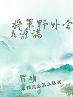 将军野外含公主h灌满