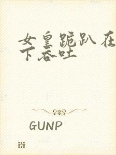 女皇跪趴在龙椅下吞吐