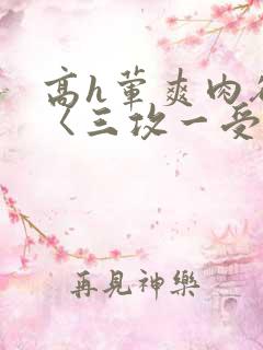 高h荤爽肉欲文〈三攻一受〉视频