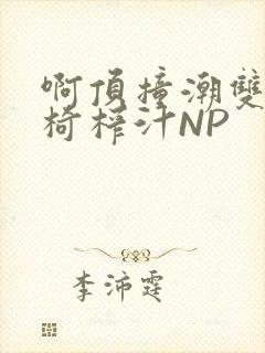 啊顶撞潮双H龙椅榨汁NP