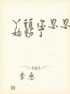 丫头你忍忍我开始动了