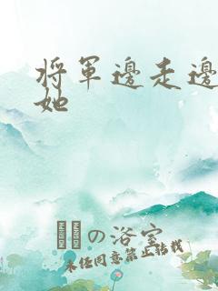 将军边走边挺进她