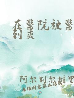 在医院被医生强到爽