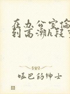 在办公室伦流澡到高潮h段灵兮