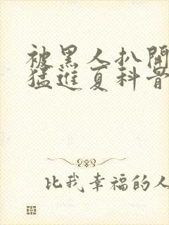 被黑人扒开双腿猛进夏科骨科