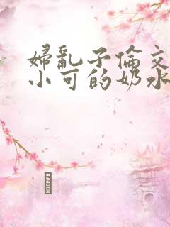 妇乱子伦交小说小可的奶水