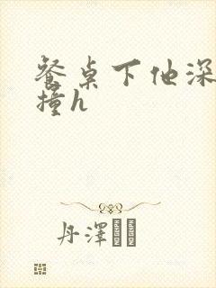 餐桌下他深深顶撞h