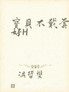 宝贝不戴套好不好H