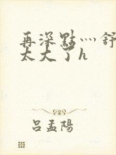 再深点灬舒服灬太大了h