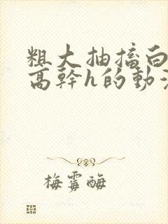 粗大抽搐白浊h高干h的动漫