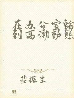 在办公室轮流澡到高潮动态