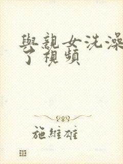 与亲女洗澡时伦了视频