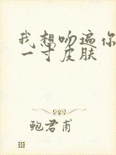 我想吻遍你的每一寸皮肤