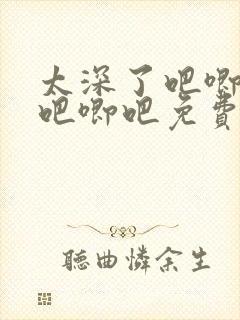 太深了吧唧吧唧吧唧吧免费