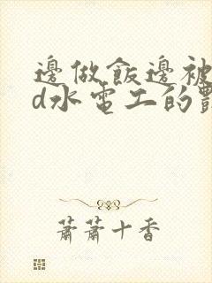 边做饭边被躁bd水电工的艳遇