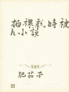 拍裸戏时被c了h小说