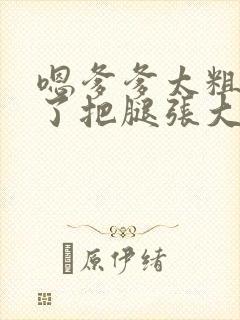 嗯爹爹太粗太长了把腿张大点