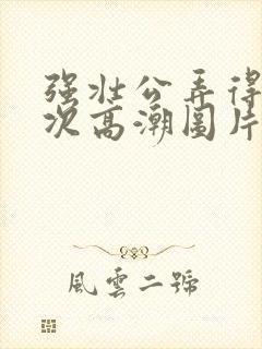 强壮公弄得我次次高潮图片