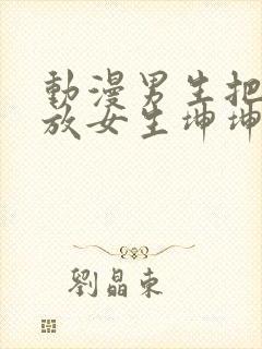 动漫男生把坤坤放女生坤坤里开元