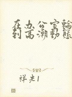 在办公室轮流澡到高潮动态