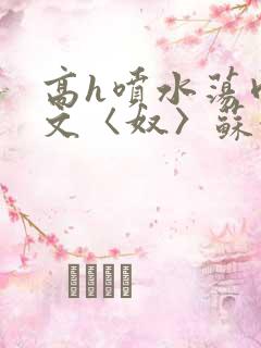 高h喷水荡肉欲文〈奴〉苏妖精