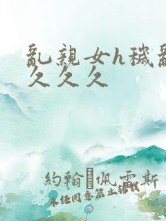 乱亲女h秽乱长久久久