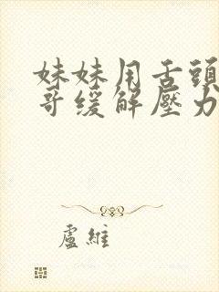 妹妹用舌头帮哥哥缓解压力