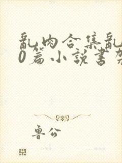 乱肉合集乱500篇小说书架下载TXT