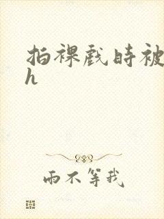 拍裸戏时被c了h