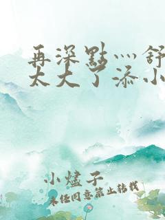 再深点灬舒服灬太大了添小书