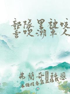 部队里被咬住花蒂吹潮军人