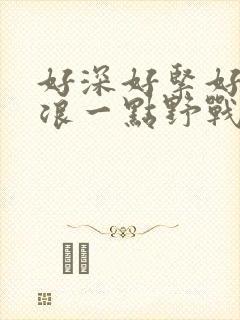 好深好紧好爽再浪一点野战公园