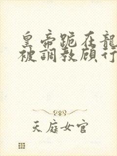 皇帝跪在龙椅前被调教顾行之