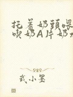 托着奶头喂男人吃奶A片奶水