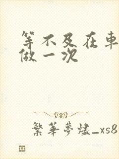 等不及在车里先做一次