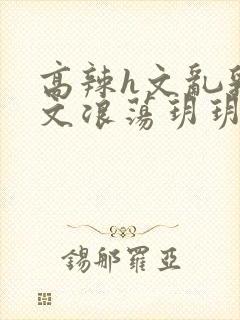 高辣h文乱乳h文浪荡玥玥