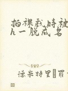 拍裸戏时被c了h一脱成名