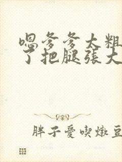 嗯爹爹太粗太长了把腿张大点